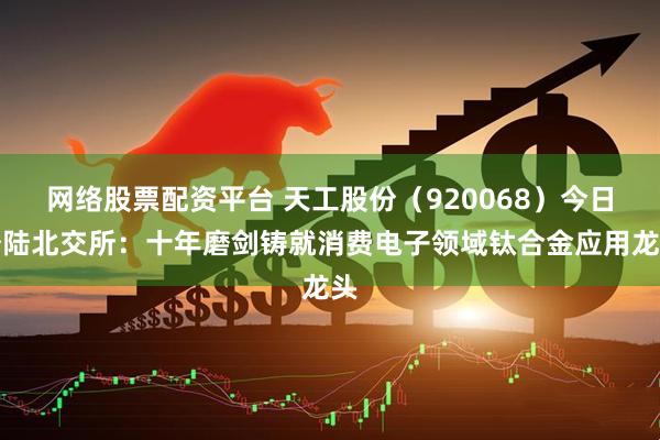 网络股票配资平台 天工股份（920068）今日登陆北交所：十年磨剑铸就消费电子领域钛合金应用龙头