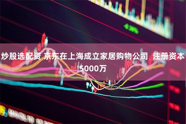 炒股选配资 京东在上海成立家居购物公司  注册资本5000万