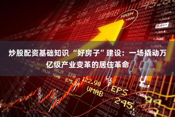 炒股配资基础知识 “好房子”建设：一场撬动万亿级产业变革的居住革命