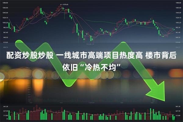 配资炒股炒股 一线城市高端项目热度高 楼市背后依旧“冷热不均”