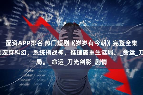 配资APP排名 热门短剧《岁岁有今朝》完整全集观看：古代团宠穿科幻，系统指战神，推理破重生谜局。_命运_刀光剑影_剧情