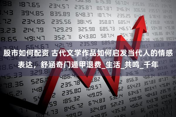股市如何配资 古代文学作品如何启发当代人的情感表达，舒涵奇门遁甲退费_生活_共鸣_千年