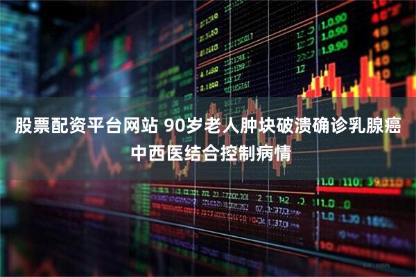 股票配资平台网站 90岁老人肿块破溃确诊乳腺癌 中西医结合控制病情