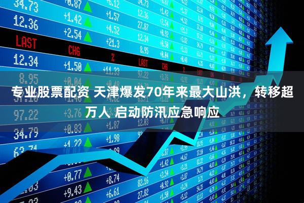 专业股票配资 天津爆发70年来最大山洪，转移超万人 启动防汛应急响应