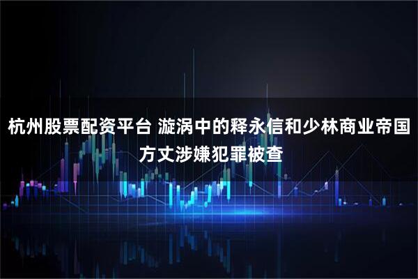杭州股票配资平台 漩涡中的释永信和少林商业帝国 方丈涉嫌犯罪被查