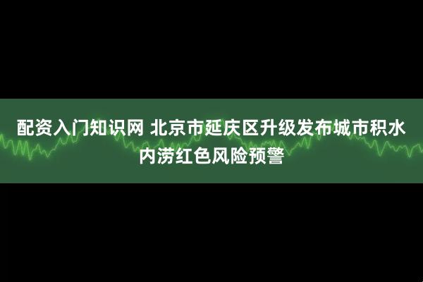 配资入门知识网 北京市延庆区升级发布城市积水内涝红色风险预警