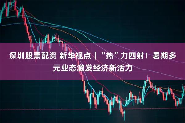 深圳股票配资 新华视点｜“热”力四射！暑期多元业态激发经济新活力