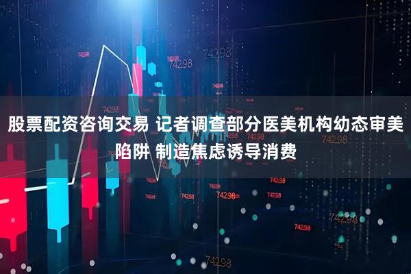 股票配资咨询交易 记者调查部分医美机构幼态审美陷阱 制造焦虑诱导消费
