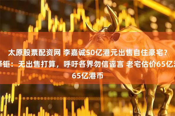 太原股票配资网 李嘉诚50亿港元出售自住豪宅？李泽钜：无出售打算，呼吁各界勿信谣言 老宅估价65亿港币