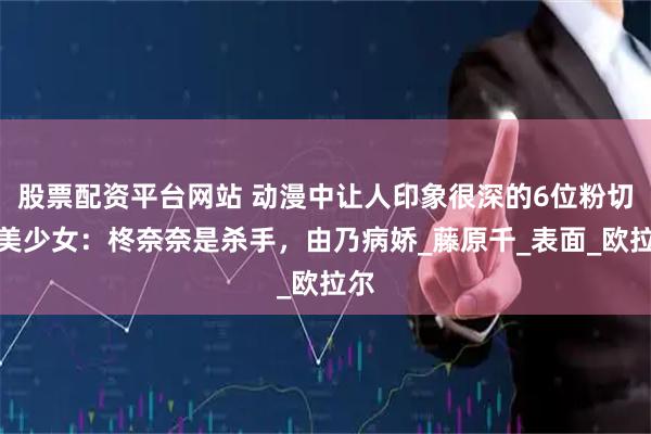 股票配资平台网站 动漫中让人印象很深的6位粉切黑美少女：柊奈奈是杀手，由乃病娇_藤原千_表面_欧拉尔
