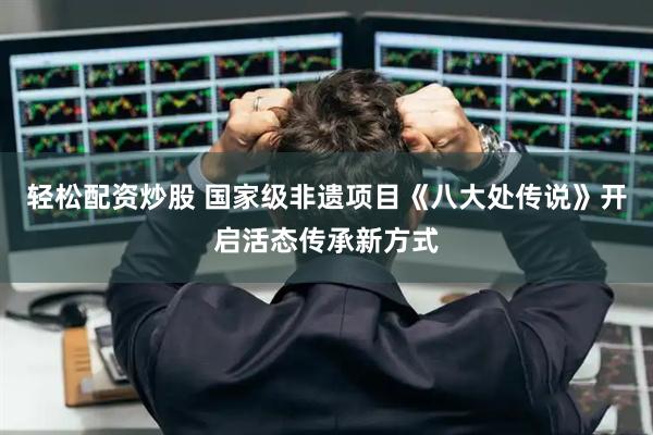 轻松配资炒股 国家级非遗项目《八大处传说》开启活态传承新方式