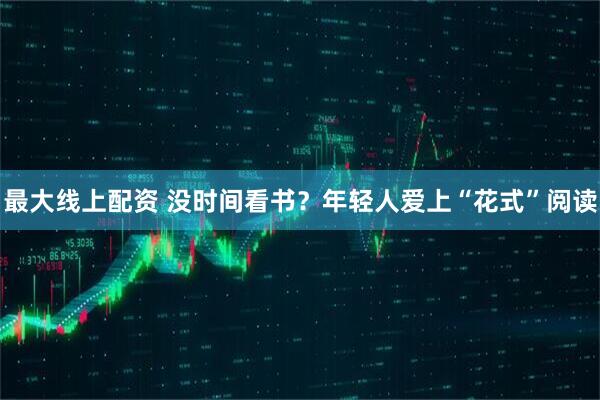 最大线上配资 没时间看书？年轻人爱上“花式”阅读