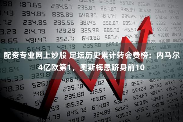配资专业网上炒股 足坛历史累计转会费榜：内马尔4亿欧第1，奥斯梅恩跻身前10