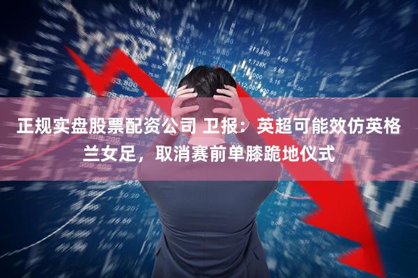 正规实盘股票配资公司 卫报：英超可能效仿英格兰女足，取消赛前单膝跪地仪式