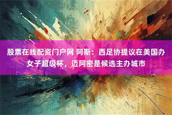 股票在线配资门户网 阿斯：西足协提议在美国办女子超级杯，迈阿密是候选主办城市