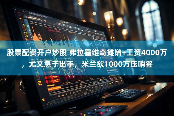 股票配资开户炒股 弗拉霍维奇摊销+工资4000万，尤文急于出手，米兰欲1000万压哨签