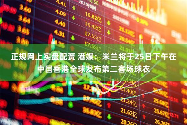 正规网上实盘配资 港媒：米兰将于25日下午在中国香港全球发布第二客场球衣
