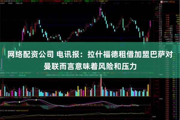 网络配资公司 电讯报：拉什福德租借加盟巴萨对曼联而言意味着风险和压力