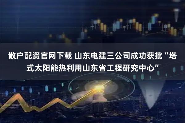 散户配资官网下载 山东电建三公司成功获批“塔式太阳能热利用山东省工程研究中心”