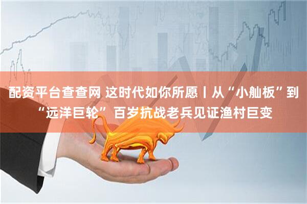 配资平台查查网 这时代如你所愿丨从“小舢板”到“远洋巨轮” 百岁抗战老兵见证渔村巨变