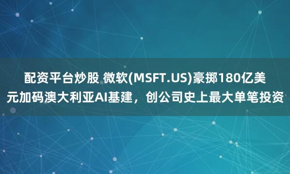 配资平台炒股 微软(MSFT.US)豪掷180亿美元加码澳大利亚AI基建，创公司史上最大单笔投资