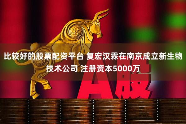 比较好的股票配资平台 复宏汉霖在南京成立新生物技术公司 注册资本5000万