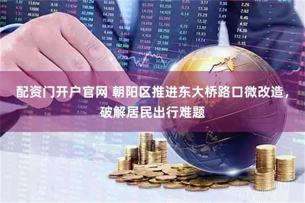 配资门开户官网 朝阳区推进东大桥路口微改造，破解居民出行难题