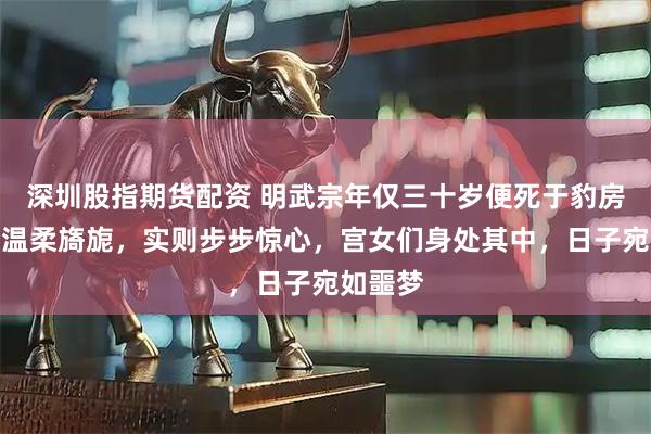 深圳股指期货配资 明武宗年仅三十岁便死于豹房：表面温柔旖旎，实则步步惊心，宫女们身处其中，日子宛如噩梦