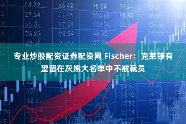 专业炒股配资证券配资网 Fischer：克莱顿有望留在灰熊大名单中不被裁员